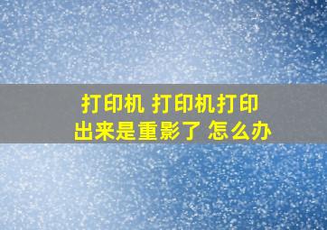 打印机 打印机打印 出来是重影了 怎么办